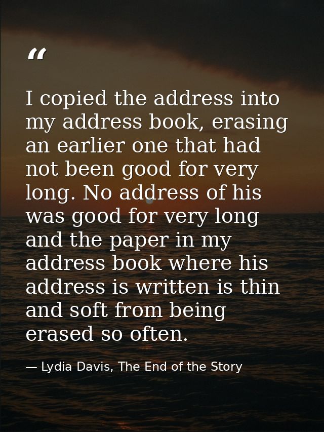 I copied the address into my address book, erasing an earlier one that had not been good for very long. No address of hi — Lydia Davis, The End of the Story