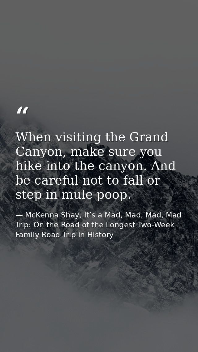 When visiting the Grand Canyon, make sure you hike into the canyon. And be careful not to fall or step in mule poop. — McKenna Shay, It’s a Mad, Mad, Mad, Mad Trip: On the Road of the Longest Two-Week Family Road Trip in History