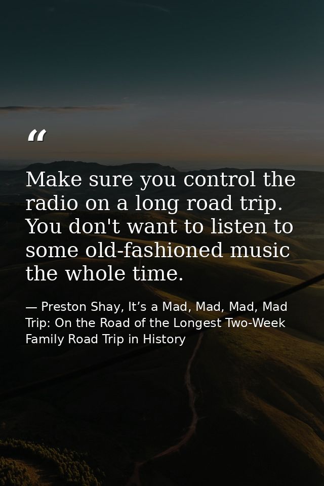 Make sure you control the radio on a long road trip. You don't want to listen to some old-fashioned music the whole time — Preston Shay, It’s a Mad, Mad, Mad, Mad Trip: On the Road of the Longest Two-Week Family Road Trip in History