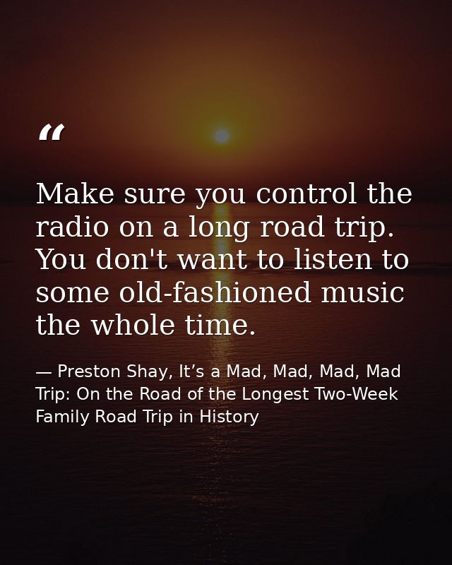 Make sure you control the radio on a long road trip. You don't want to listen to some old-fashioned music the whole time — Preston Shay, It’s a Mad, Mad, Mad, Mad Trip: On the Road of the Longest Two-Week Family Road Trip in History