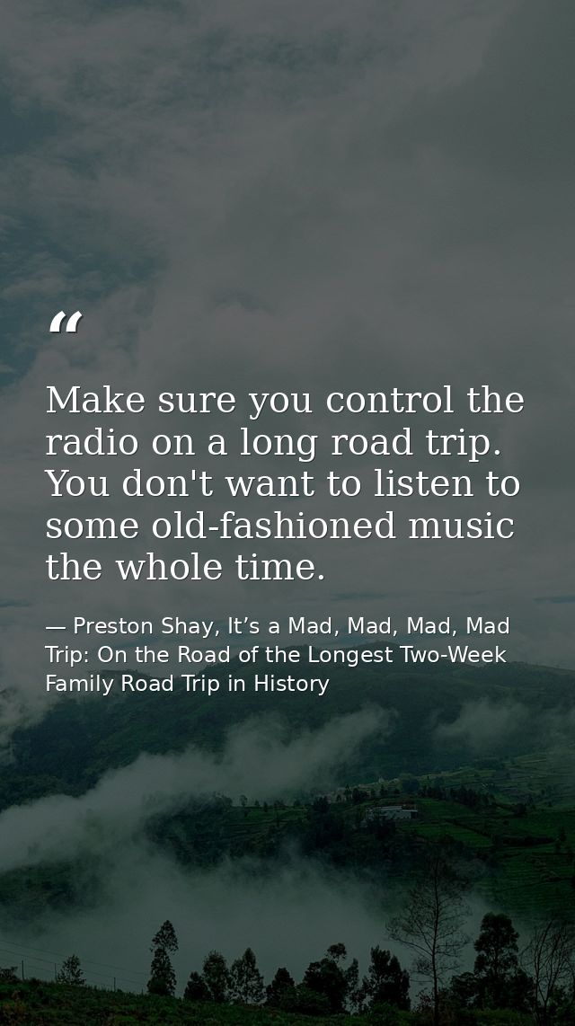 Make sure you control the radio on a long road trip. You don't want to listen to some old-fashioned music the whole time — Preston Shay, It’s a Mad, Mad, Mad, Mad Trip: On the Road of the Longest Two-Week Family Road Trip in History