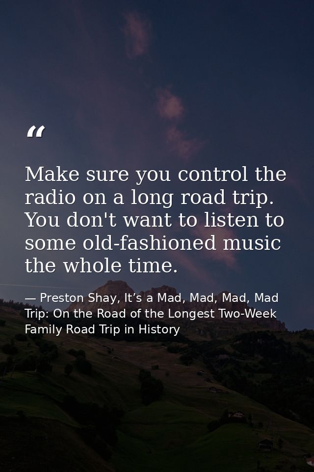 Make sure you control the radio on a long road trip. You don't want to listen to some old-fashioned music the whole time — Preston Shay, It’s a Mad, Mad, Mad, Mad Trip: On the Road of the Longest Two-Week Family Road Trip in History