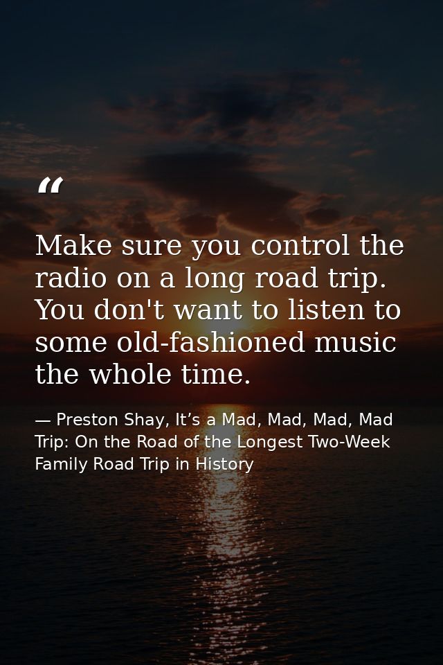 Make sure you control the radio on a long road trip. You don't want to listen to some old-fashioned music the whole time — Preston Shay, It’s a Mad, Mad, Mad, Mad Trip: On the Road of the Longest Two-Week Family Road Trip in History
