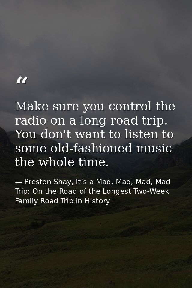 Make sure you control the radio on a long road trip. You don't want to listen to some old-fashioned music the whole time — Preston Shay, It’s a Mad, Mad, Mad, Mad Trip: On the Road of the Longest Two-Week Family Road Trip in History