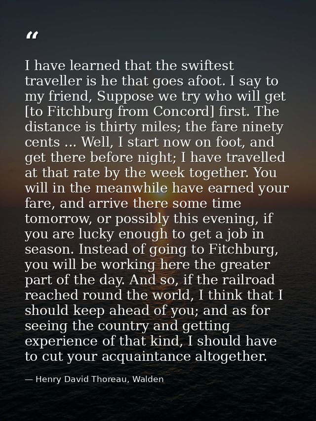 I have learned that the swiftest traveller is he that goes afoot. I say to my friend, Suppose we try who will get [to Fi — Henry David Thoreau, Walden