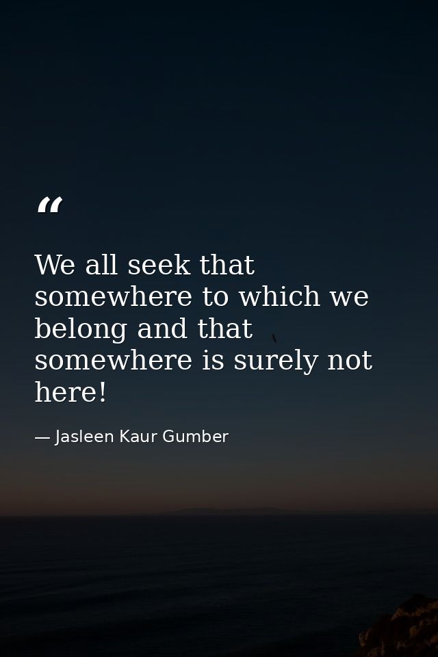 We all seek that somewhere to which we belong and that somewhere is surely not here! — Jasleen Kaur Gumber