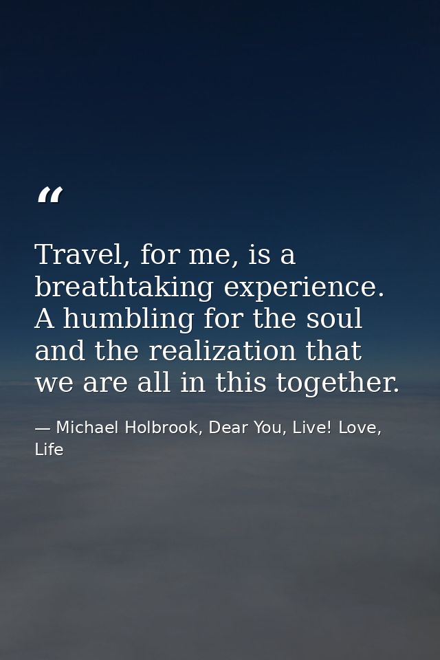 Travel, for me, is a breathtaking experience. A humbling for the soul and the realization that we are all in this togeth — Michael Holbrook, Dear You, Live! Love, Life