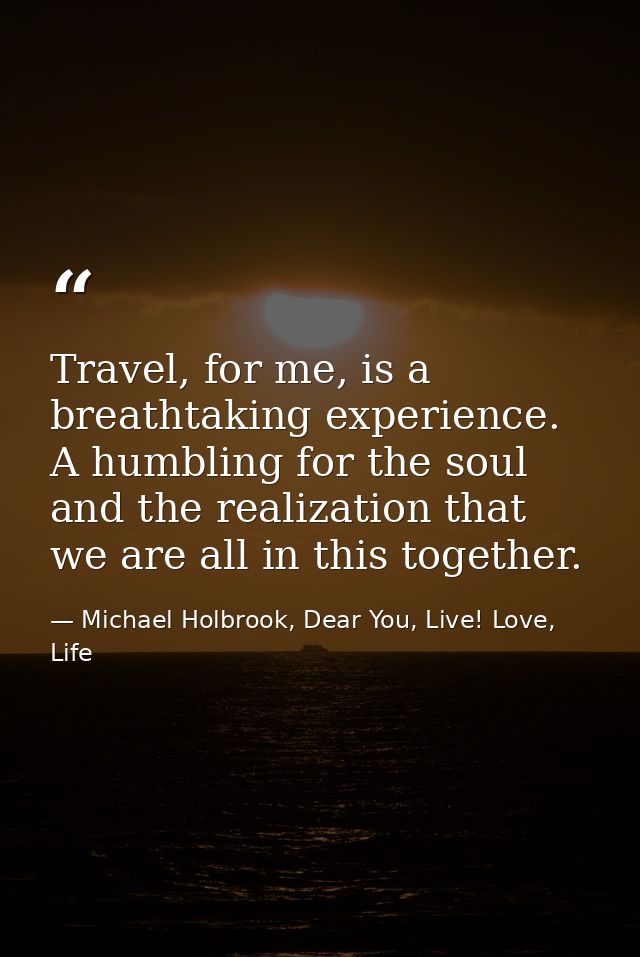 Travel, for me, is a breathtaking experience. A humbling for the soul and the realization that we are all in this togeth — Michael Holbrook, Dear You, Live! Love, Life