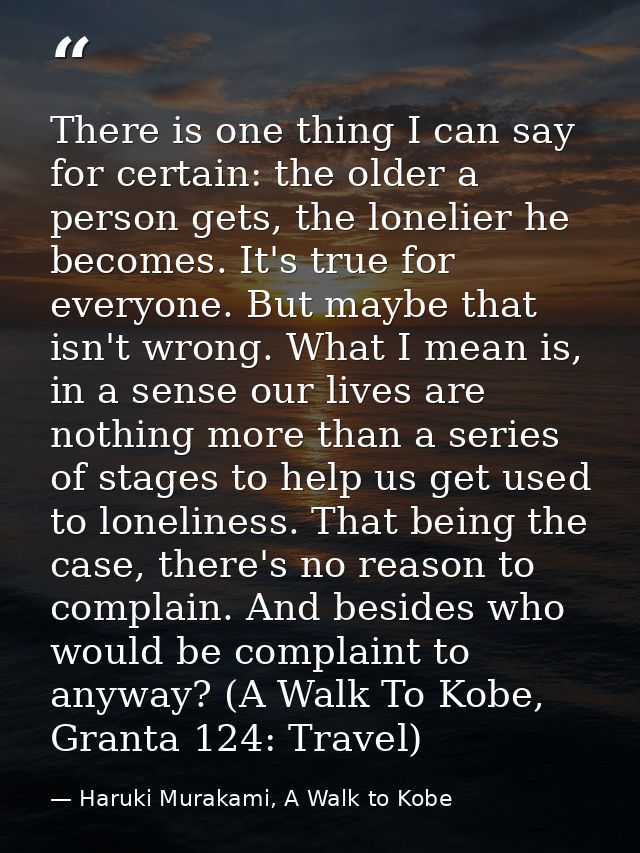 There is one thing I can say for certain: the older a person gets, the lonelier he becomes. It's true for everyone. But  — Haruki Murakami, A Walk to Kobe