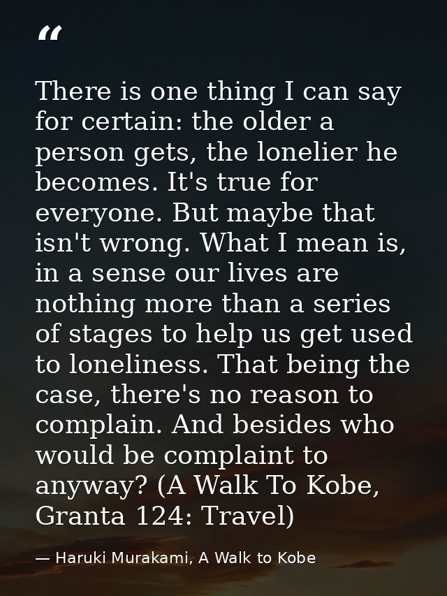 There is one thing I can say for certain: the older a person gets, the lonelier he becomes. It's true for everyone. But  — Haruki Murakami, A Walk to Kobe