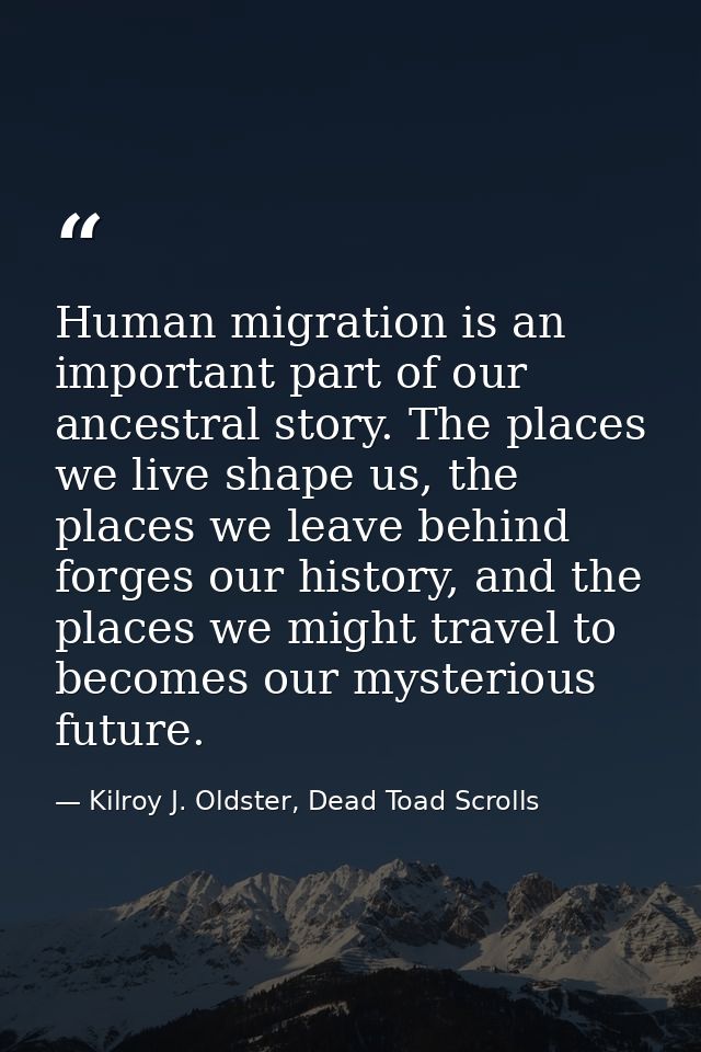 Human migration is an important part of our ancestral story. The places we live shape us, the places we leave behind for — Kilroy J. Oldster, Dead Toad Scrolls