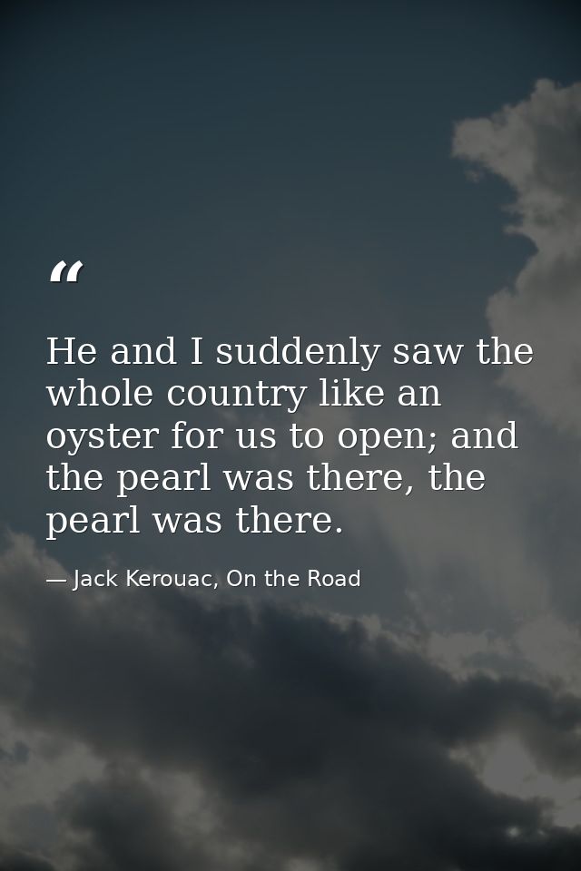 He and I suddenly saw the whole country like an oyster for us to open; and the pearl was there, the pearl was there. — Jack Kerouac, On the Road