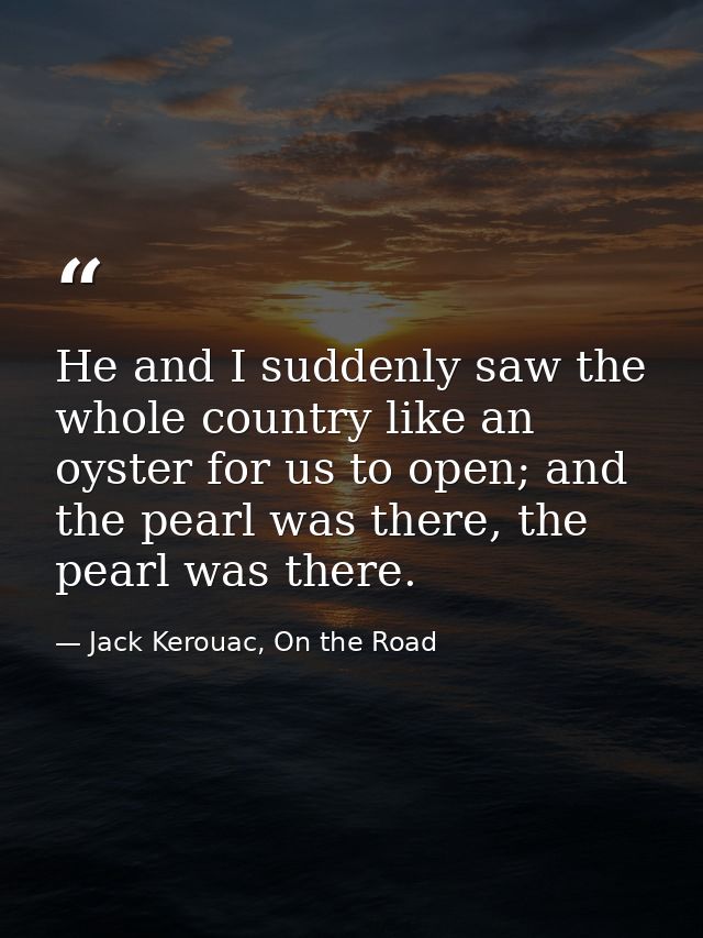 He and I suddenly saw the whole country like an oyster for us to open; and the pearl was there, the pearl was there. — Jack Kerouac, On the Road