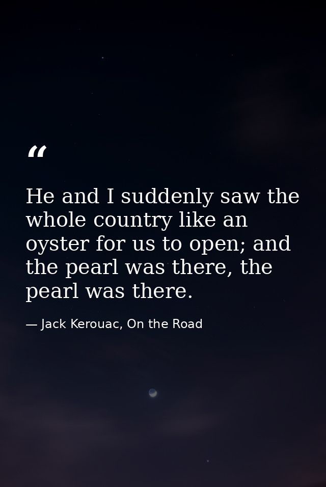 He and I suddenly saw the whole country like an oyster for us to open; and the pearl was there, the pearl was there. — Jack Kerouac, On the Road
