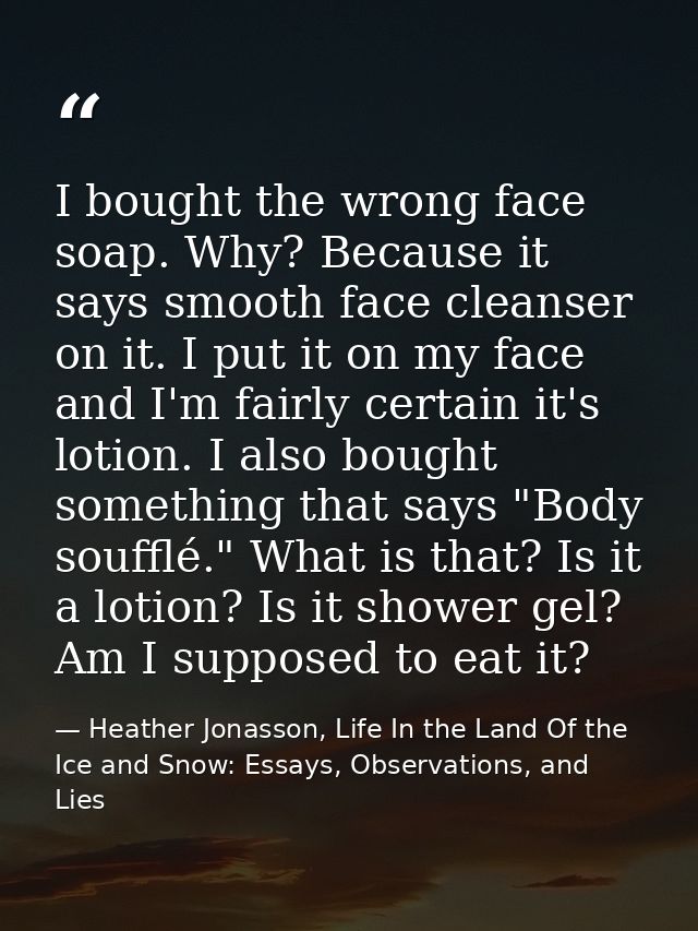 I bought the wrong face soap. Why? Because it says smooth face cleanser on it. I put it on my face and I'm fairly certai — Heather Jonasson, Life In the Land Of the Ice and Snow: Essays, Observations, and Lies