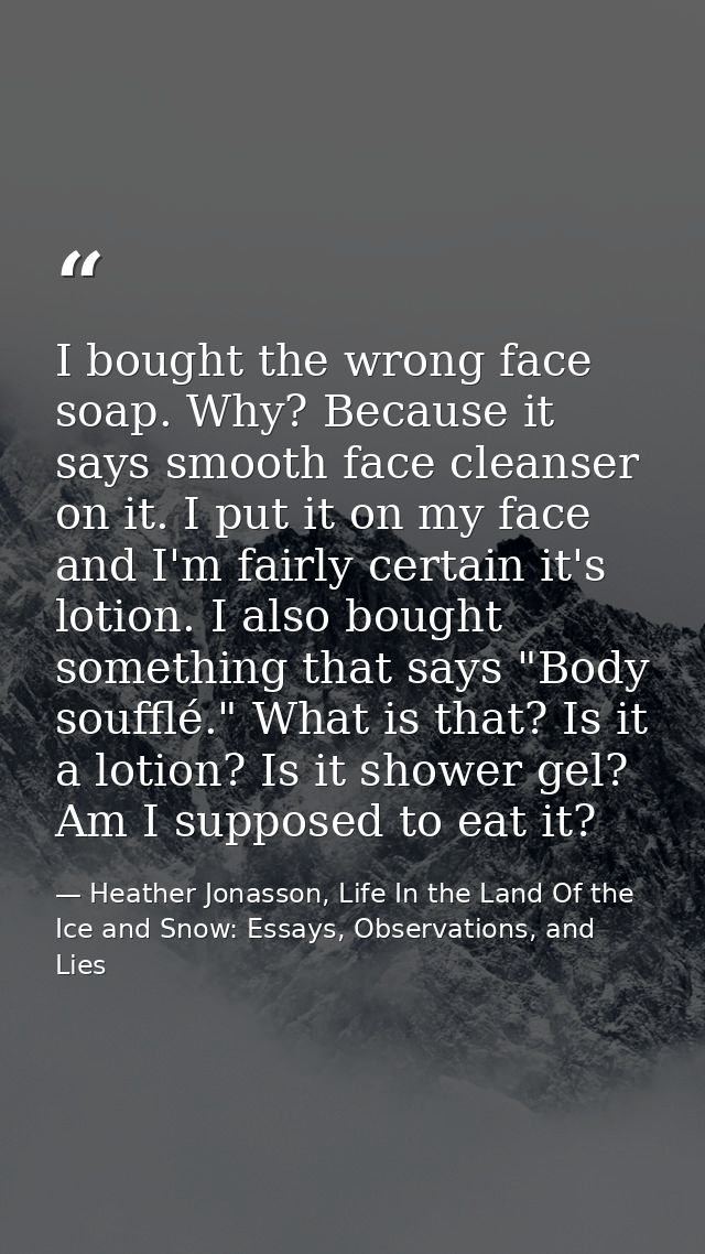 I bought the wrong face soap. Why? Because it says smooth face cleanser on it. I put it on my face and I'm fairly certai — Heather Jonasson, Life In the Land Of the Ice and Snow: Essays, Observations, and Lies
