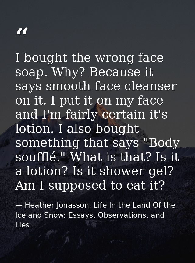 I bought the wrong face soap. Why? Because it says smooth face cleanser on it. I put it on my face and I'm fairly certai — Heather Jonasson, Life In the Land Of the Ice and Snow: Essays, Observations, and Lies