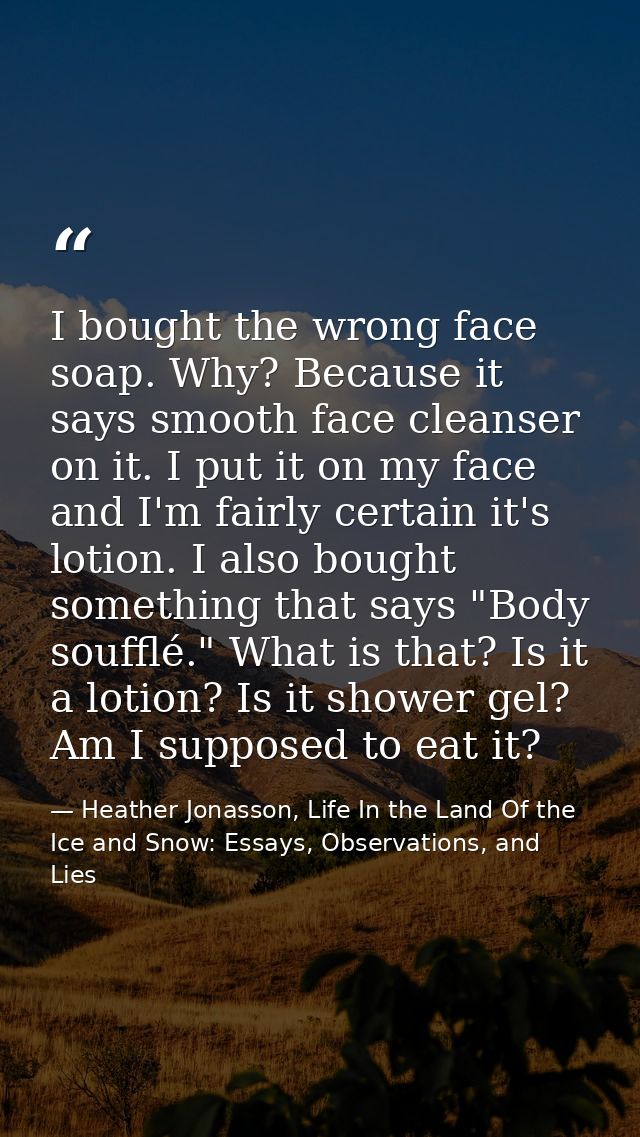 I bought the wrong face soap. Why? Because it says smooth face cleanser on it. I put it on my face and I'm fairly certai — Heather Jonasson, Life In the Land Of the Ice and Snow: Essays, Observations, and Lies