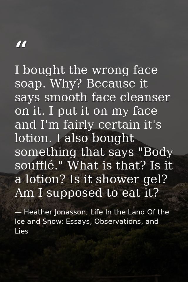 I bought the wrong face soap. Why? Because it says smooth face cleanser on it. I put it on my face and I'm fairly certai — Heather Jonasson, Life In the Land Of the Ice and Snow: Essays, Observations, and Lies