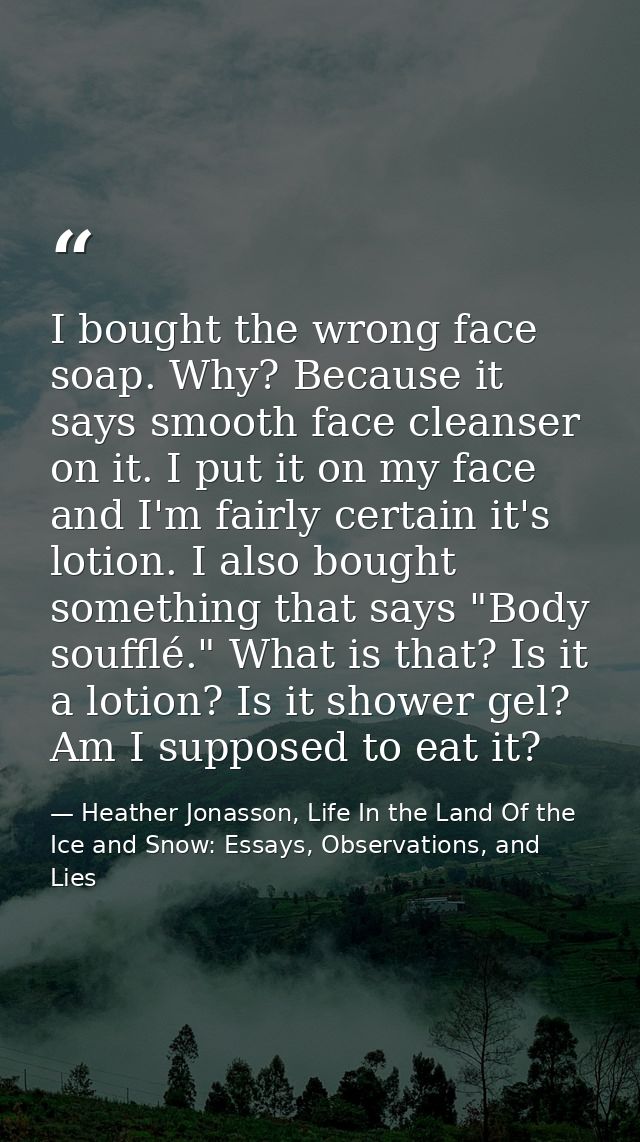 I bought the wrong face soap. Why? Because it says smooth face cleanser on it. I put it on my face and I'm fairly certai — Heather Jonasson, Life In the Land Of the Ice and Snow: Essays, Observations, and Lies