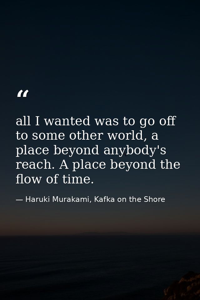 all I wanted was to go off to some other world, a place beyond anybody's reach. A place beyond the flow of time. — Haruki Murakami, Kafka on the Shore