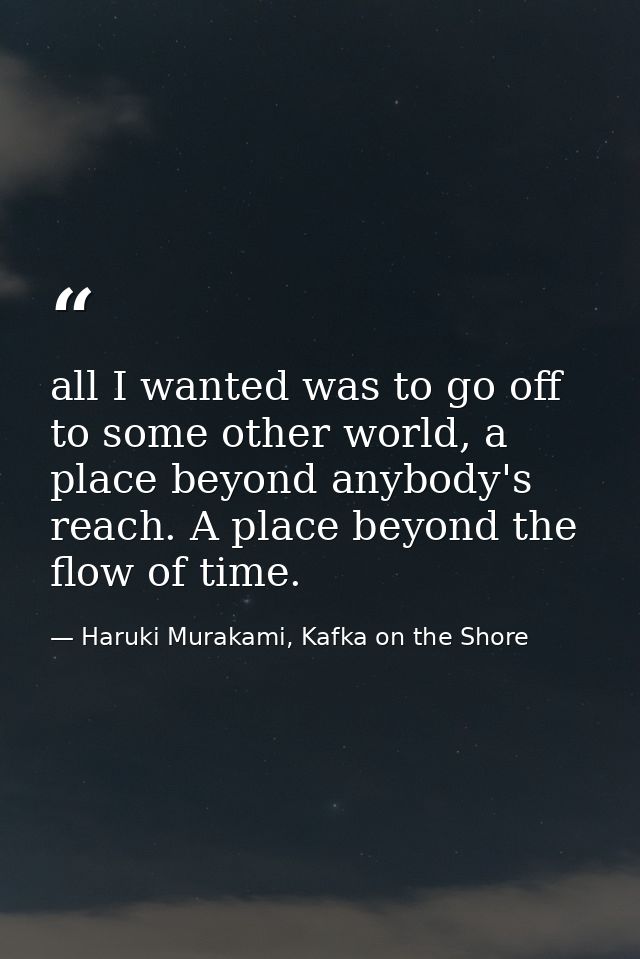 all I wanted was to go off to some other world, a place beyond anybody's reach. A place beyond the flow of time. — Haruki Murakami, Kafka on the Shore