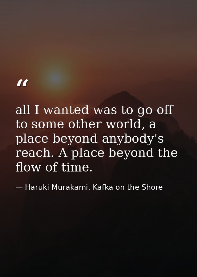 all I wanted was to go off to some other world, a place beyond anybody's reach. A place beyond the flow of time. — Haruki Murakami, Kafka on the Shore
