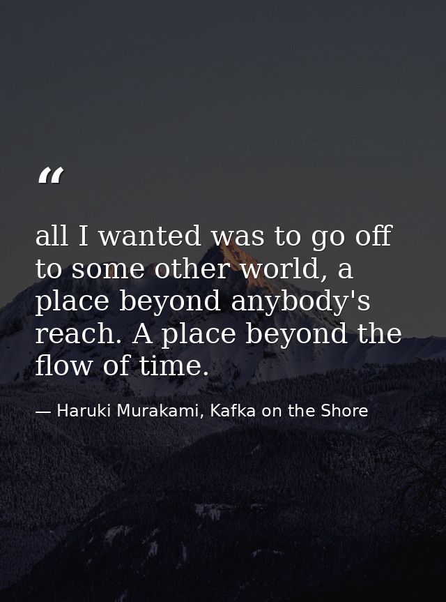 all I wanted was to go off to some other world, a place beyond anybody's reach. A place beyond the flow of time. — Haruki Murakami, Kafka on the Shore