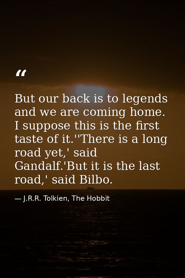 But our back is to legends and we are coming home. I suppose this is the first taste of it.''There is a long road yet,'  — J.R.R. Tolkien, The Hobbit