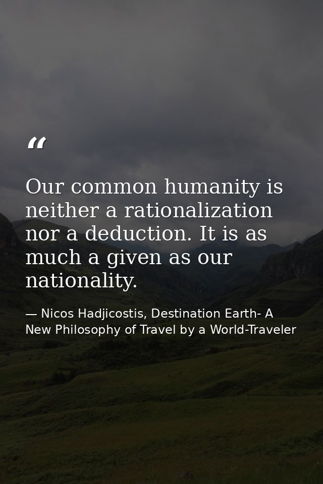 Our common humanity is neither a rationalization nor a deduction. It is as much a given as our nationality. — Nicos Hadjicostis, Destination Earth- A New Philosophy of Travel by a World-Traveler
