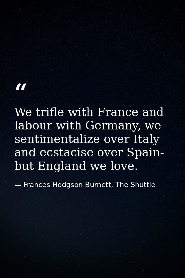 We trifle with France and labour with Germany, we sentimentalize over Italy and ecstacise over Spain- but England we lov — Frances Hodgson Burnett, The Shuttle