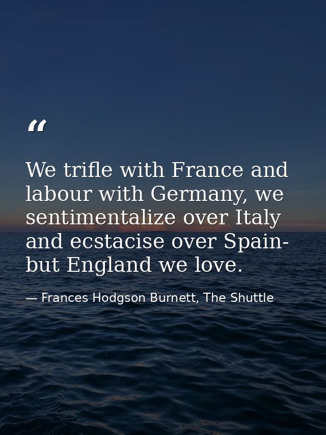 We trifle with France and labour with Germany, we sentimentalize over Italy and ecstacise over Spain- but England we lov — Frances Hodgson Burnett, The Shuttle