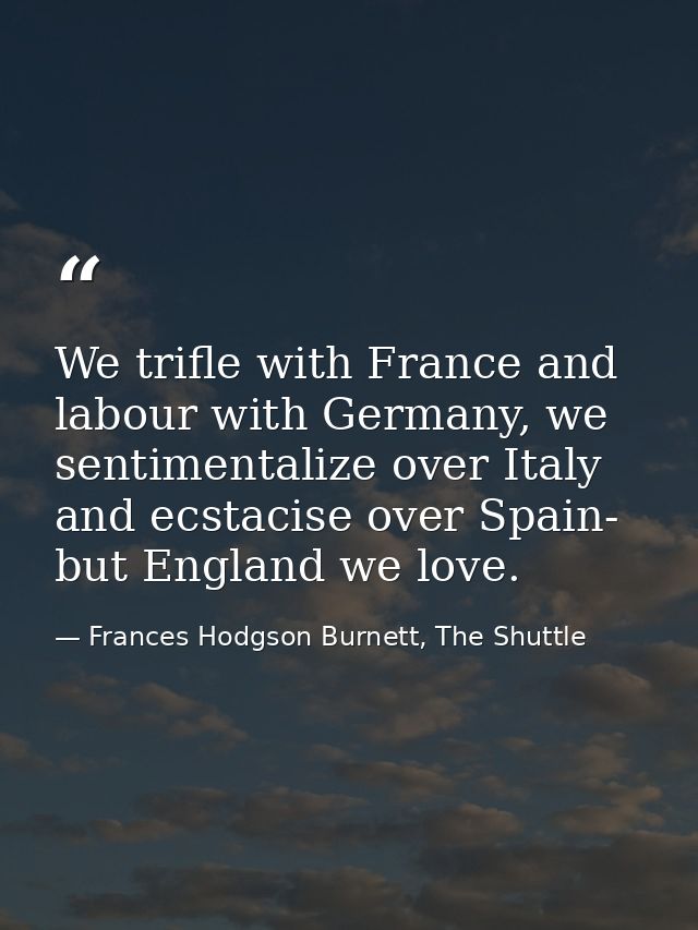 We trifle with France and labour with Germany, we sentimentalize over Italy and ecstacise over Spain- but England we lov — Frances Hodgson Burnett, The Shuttle