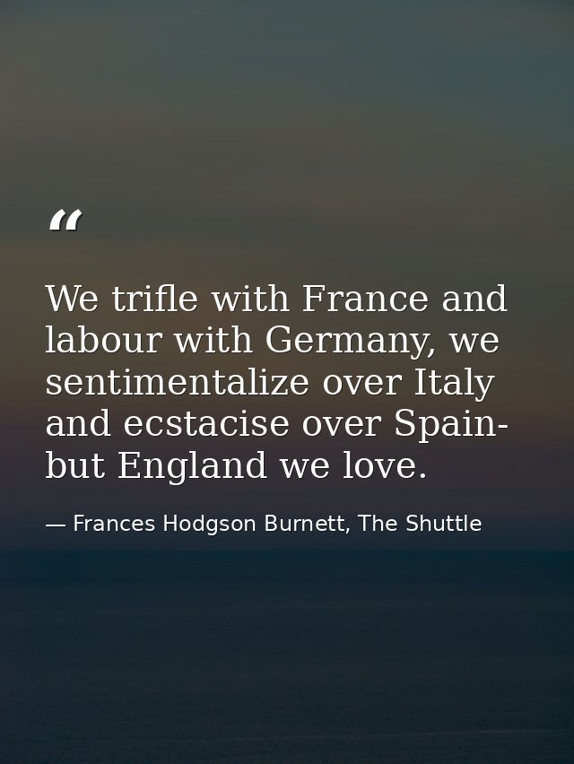 We trifle with France and labour with Germany, we sentimentalize over Italy and ecstacise over Spain- but England we lov — Frances Hodgson Burnett, The Shuttle