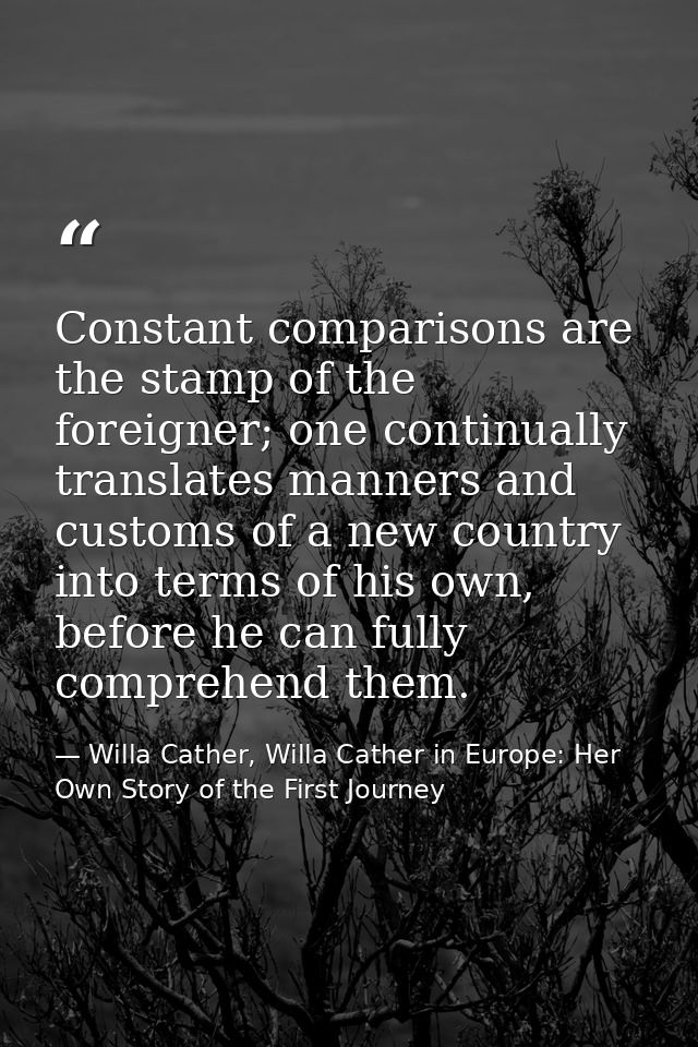 Constant comparisons are the stamp of the foreigner; one continually translates manners and customs of a new country int — Willa Cather, Willa Cather in Europe: Her Own Story of the First Journey