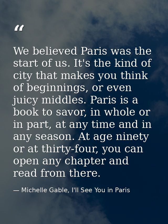 We believed Paris was the start of us. It's the kind of city that makes you think of beginnings, or even juicy middles.  — Michelle Gable, I'll See You in Paris