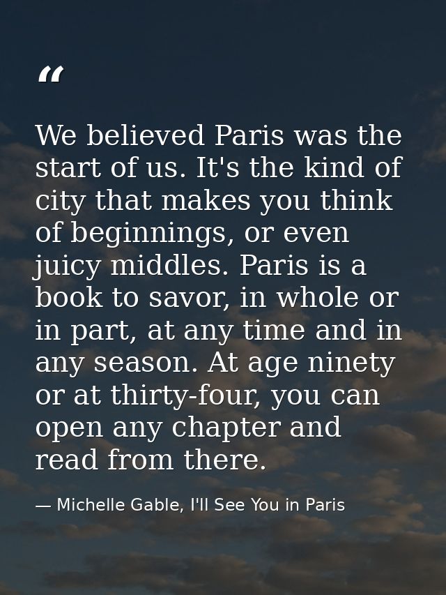 We believed Paris was the start of us. It's the kind of city that makes you think of beginnings, or even juicy middles.  — Michelle Gable, I'll See You in Paris