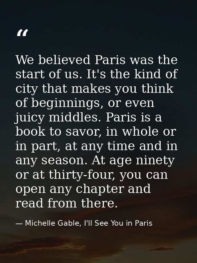We believed Paris was the start of us. It's the kind of city that makes you think of beginnings, or even juicy middles.  — Michelle Gable, I'll See You in Paris