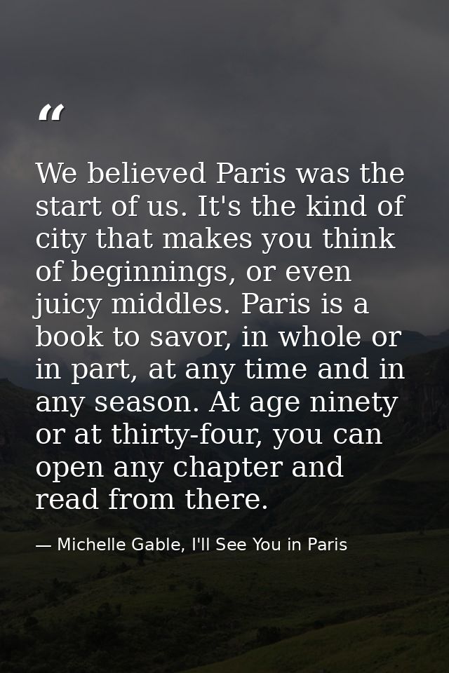 We believed Paris was the start of us. It's the kind of city that makes you think of beginnings, or even juicy middles.  — Michelle Gable, I'll See You in Paris