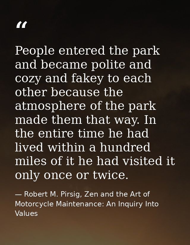 People entered the park and became polite and cozy and fakey to each other because the atmosphere of the park made them  — Robert M. Pirsig, Zen and the Art of Motorcycle Maintenance: An Inquiry Into Values