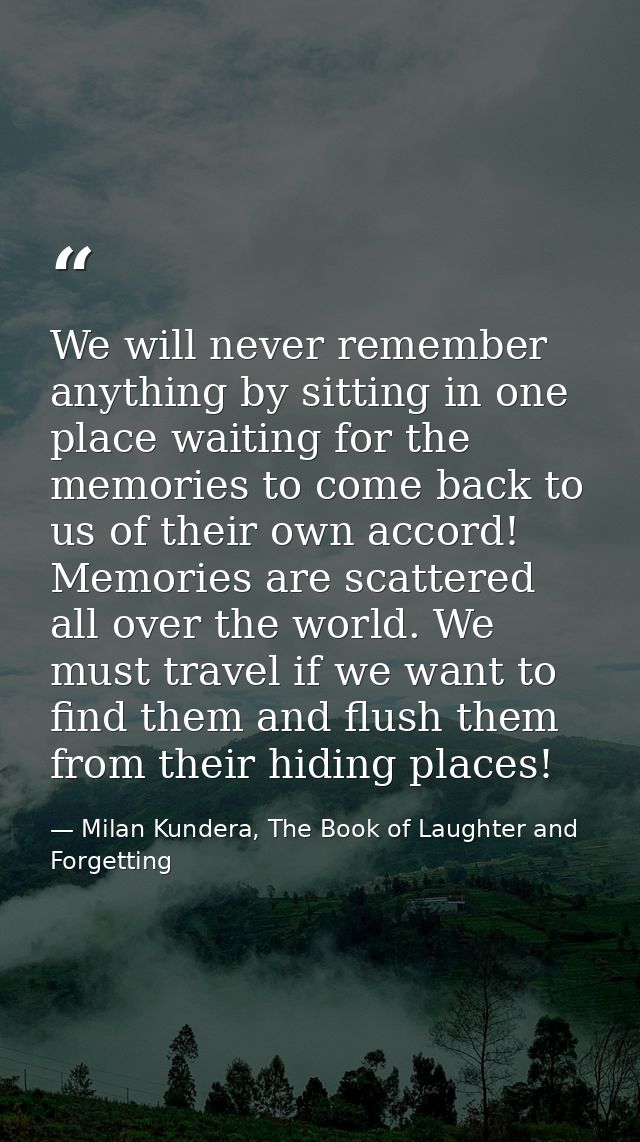 We will never remember anything by sitting in one place waiting for the memories to come back to us of their own accord! — Milan Kundera, The Book of Laughter and Forgetting
