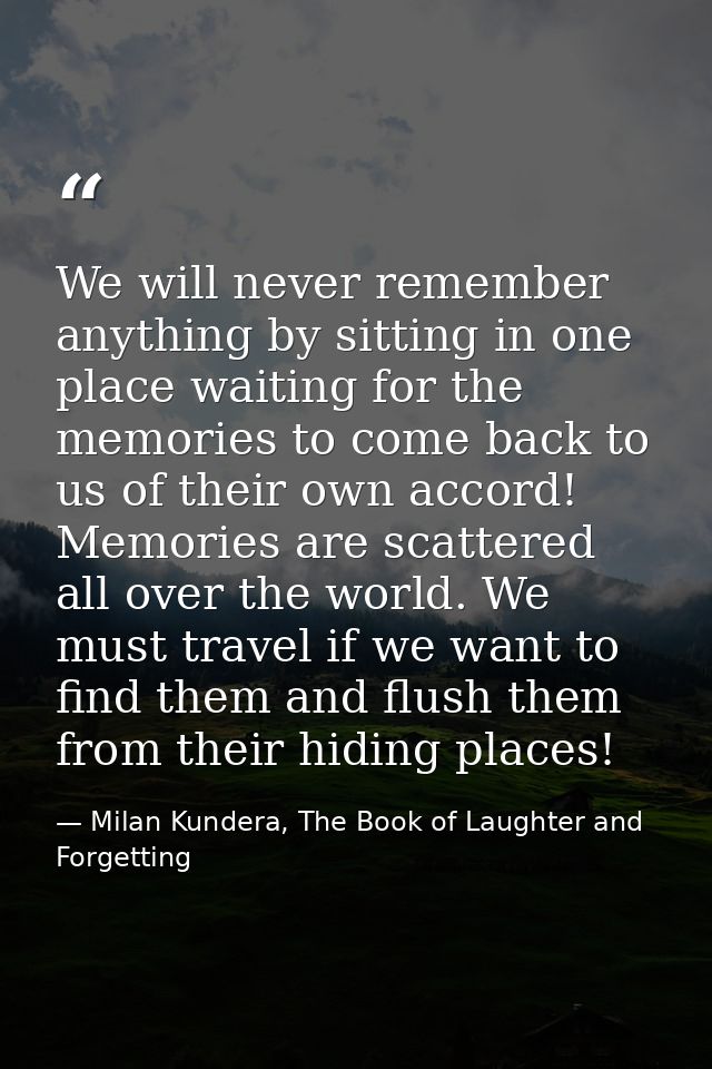 We will never remember anything by sitting in one place waiting for the memories to come back to us of their own accord! — Milan Kundera, The Book of Laughter and Forgetting