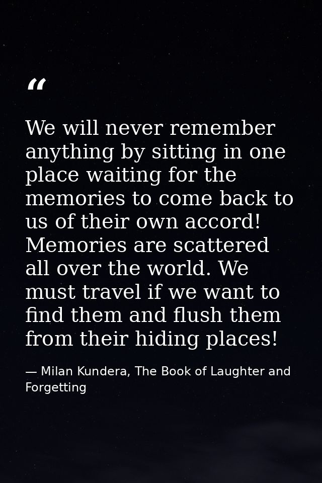 We will never remember anything by sitting in one place waiting for the memories to come back to us of their own accord! — Milan Kundera, The Book of Laughter and Forgetting