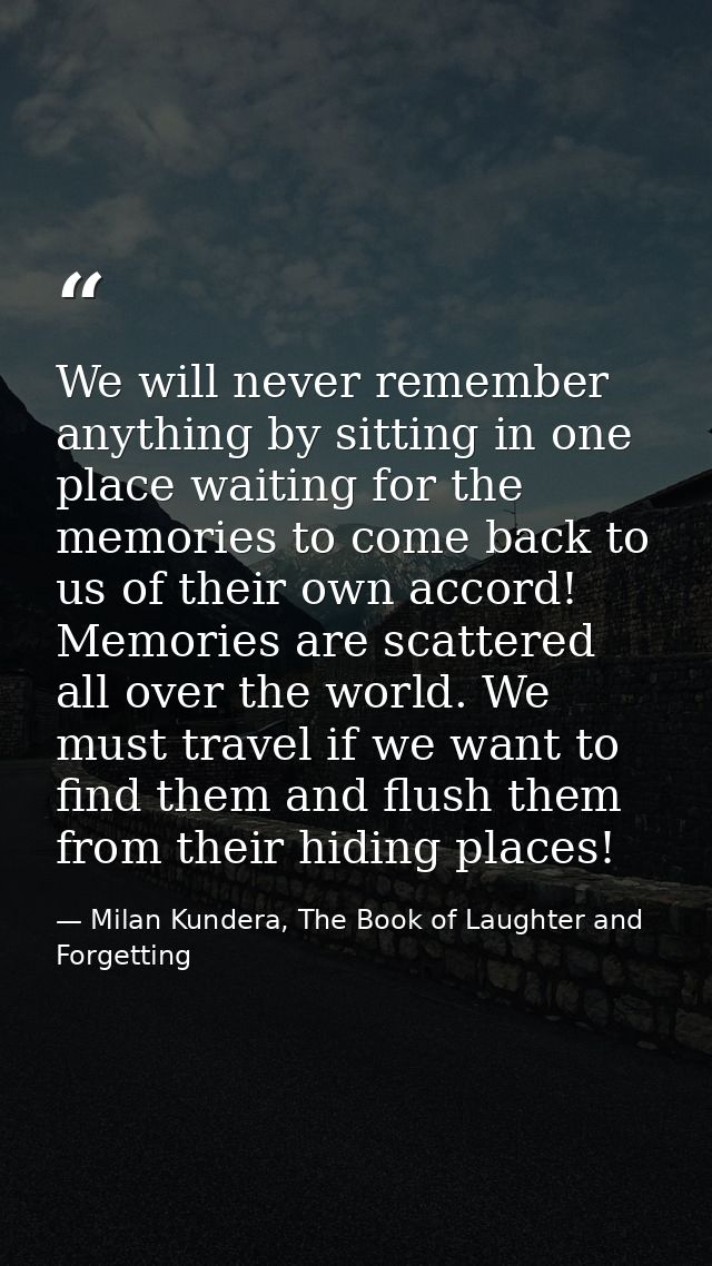 We will never remember anything by sitting in one place waiting for the memories to come back to us of their own accord! — Milan Kundera, The Book of Laughter and Forgetting
