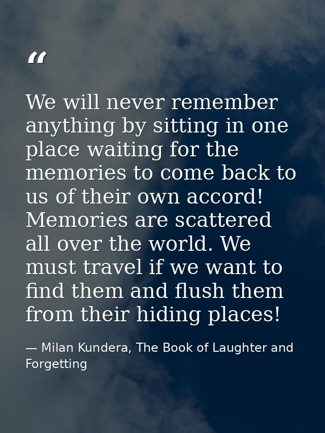 We will never remember anything by sitting in one place waiting for the memories to come back to us of their own accord! — Milan Kundera, The Book of Laughter and Forgetting