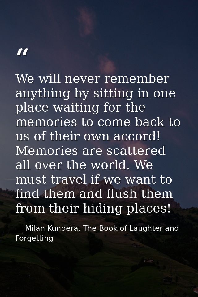 We will never remember anything by sitting in one place waiting for the memories to come back to us of their own accord! — Milan Kundera, The Book of Laughter and Forgetting