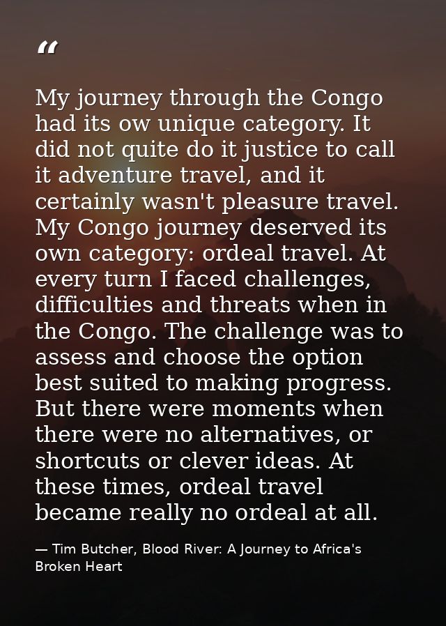 My journey through the Congo had its ow unique category. It did not quite do it justice to call it adventure travel, and — Tim Butcher, Blood River: A Journey to Africa's Broken Heart