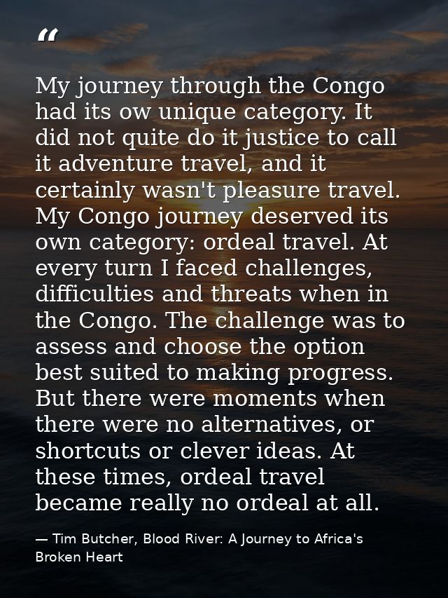 My journey through the Congo had its ow unique category. It did not quite do it justice to call it adventure travel, and — Tim Butcher, Blood River: A Journey to Africa's Broken Heart