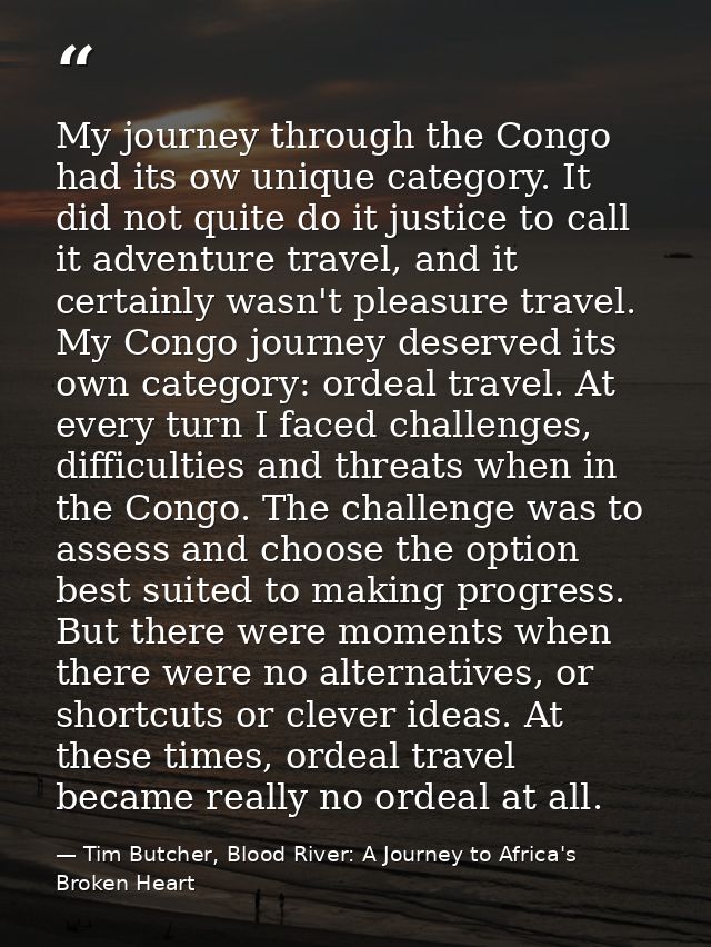 My journey through the Congo had its ow unique category. It did not quite do it justice to call it adventure travel, and — Tim Butcher, Blood River: A Journey to Africa's Broken Heart