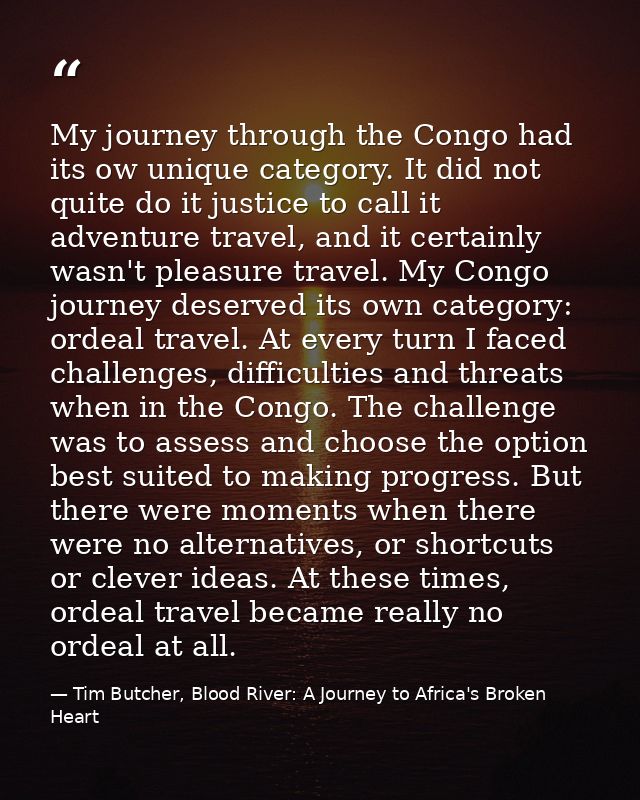 My journey through the Congo had its ow unique category. It did not quite do it justice to call it adventure travel, and — Tim Butcher, Blood River: A Journey to Africa's Broken Heart